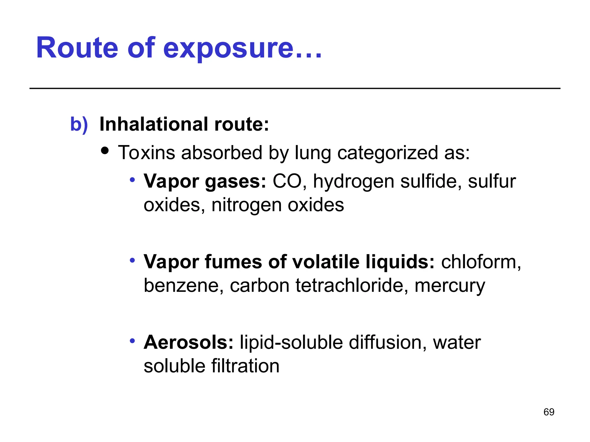 Route of exposure…
b) Inhalational route:
 Toxins absorbed by lung categorized as:
• Vapor gases: CO, hydrogen sulfide, sulfur
oxides, nitrogen oxides
• Vapor fumes of volatile liquids: chloform,
benzene, carbon tetrachloride, mercury
• Aerosols: lipid-soluble diffusion, water
soluble filtration
69
 