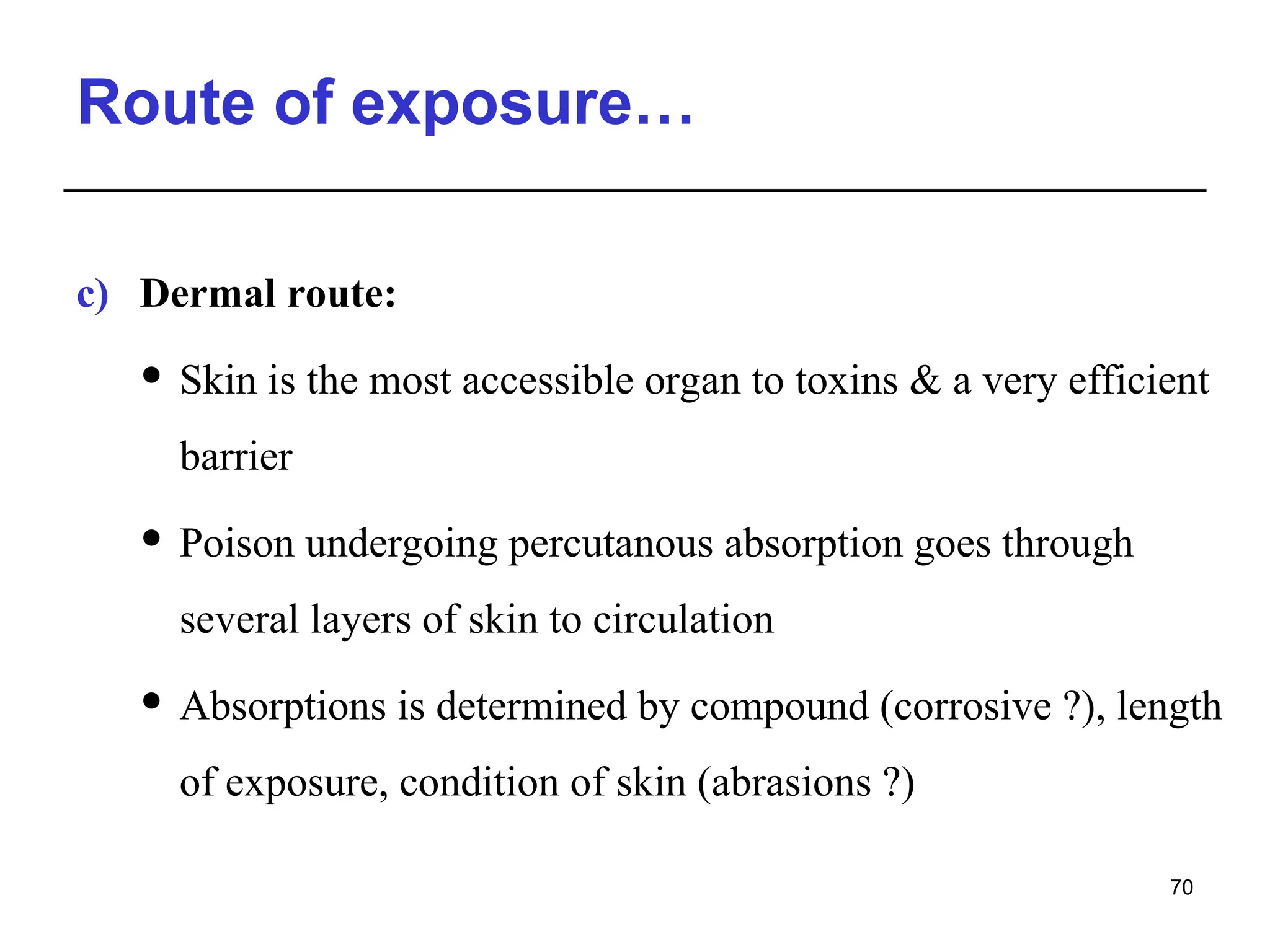 Route of exposure…
c) Dermal route:
 Skin is the most accessible organ to toxins & a very efficient
barrier
 Poison undergoing percutanous absorption goes through
several layers of skin to circulation
 Absorptions is determined by compound (corrosive ?), length
of exposure, condition of skin (abrasions ?)
70
 