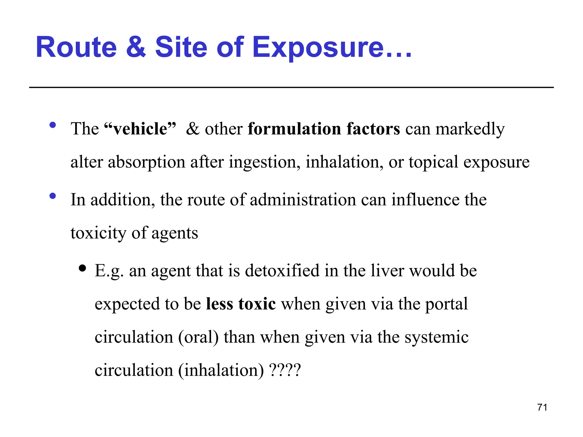 Route & Site of Exposure…
 The “vehicle” & other formulation factors can markedly
alter absorption after ingestion, inhalation, or topical exposure
 In addition, the route of administration can influence the
toxicity of agents
 E.g. an agent that is detoxified in the liver would be
expected to be less toxic when given via the portal
circulation (oral) than when given via the systemic
circulation (inhalation) ????
71
 