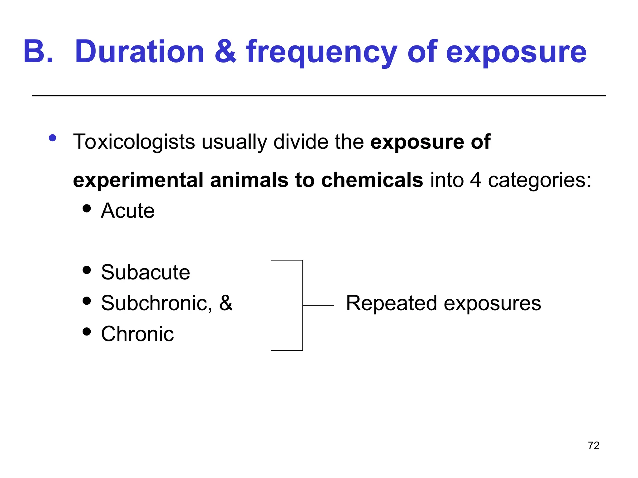 B. Duration & frequency of exposure
 Toxicologists usually divide the exposure of
experimental animals to chemicals into 4 categories:
 Acute
 Subacute
 Subchronic, & Repeated exposures
 Chronic
72
 