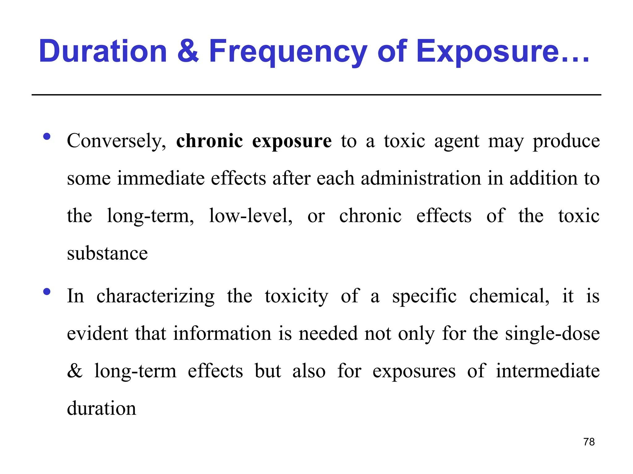 Duration & Frequency of Exposure…
 Conversely, chronic exposure to a toxic agent may produce
some immediate effects after each administration in addition to
the long-term, low-level, or chronic effects of the toxic
substance
 In characterizing the toxicity of a specific chemical, it is
evident that information is needed not only for the single-dose
& long-term effects but also for exposures of intermediate
duration
78
 