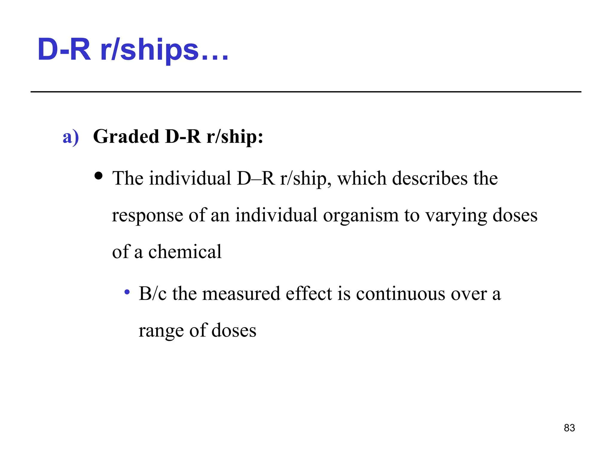 D-R r/ships…
a) Graded D-R r/ship:
 The individual D–R r/ship, which describes the
response of an individual organism to varying doses
of a chemical
• B/c the measured effect is continuous over a
range of doses
83
 