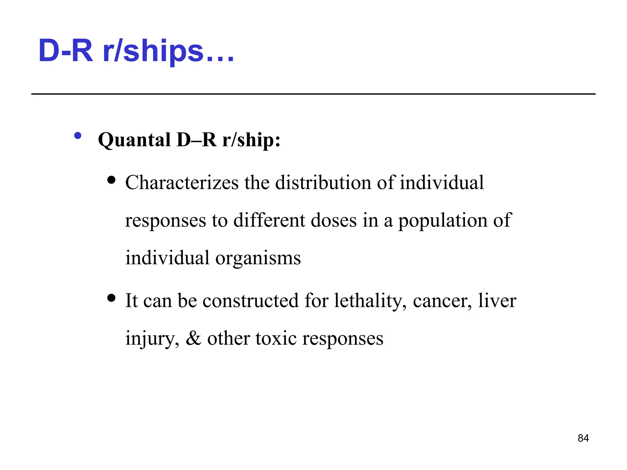 D-R r/ships…
 Quantal D–R r/ship:
 Characterizes the distribution of individual
responses to different doses in a population of
individual organisms
 It can be constructed for lethality, cancer, liver
injury, & other toxic responses
84
 