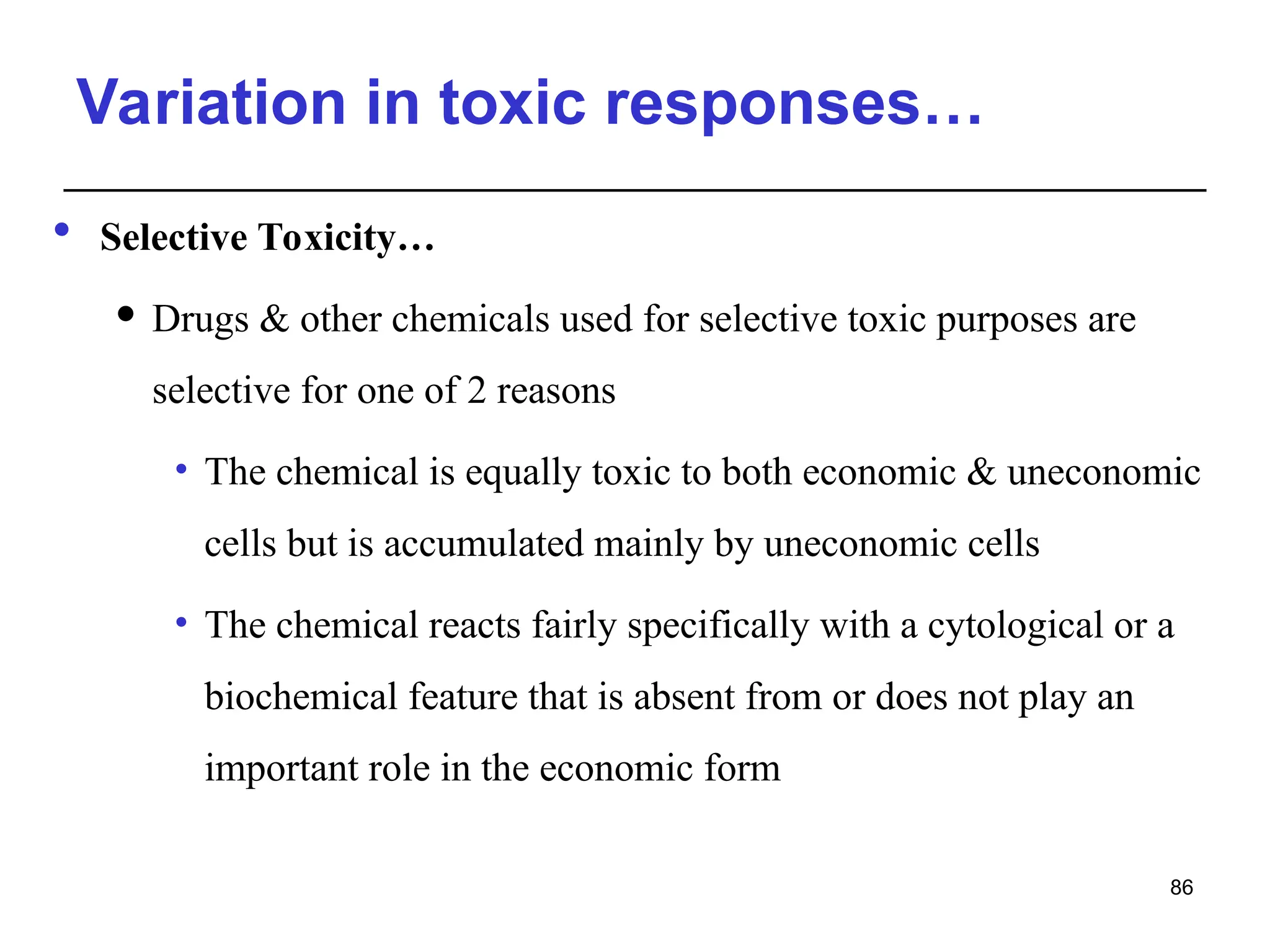 Variation in toxic responses…
 Selective Toxicity…
 Drugs & other chemicals used for selective toxic purposes are
selective for one of 2 reasons
• The chemical is equally toxic to both economic & uneconomic
cells but is accumulated mainly by uneconomic cells
• The chemical reacts fairly specifically with a cytological or a
biochemical feature that is absent from or does not play an
important role in the economic form
86
 