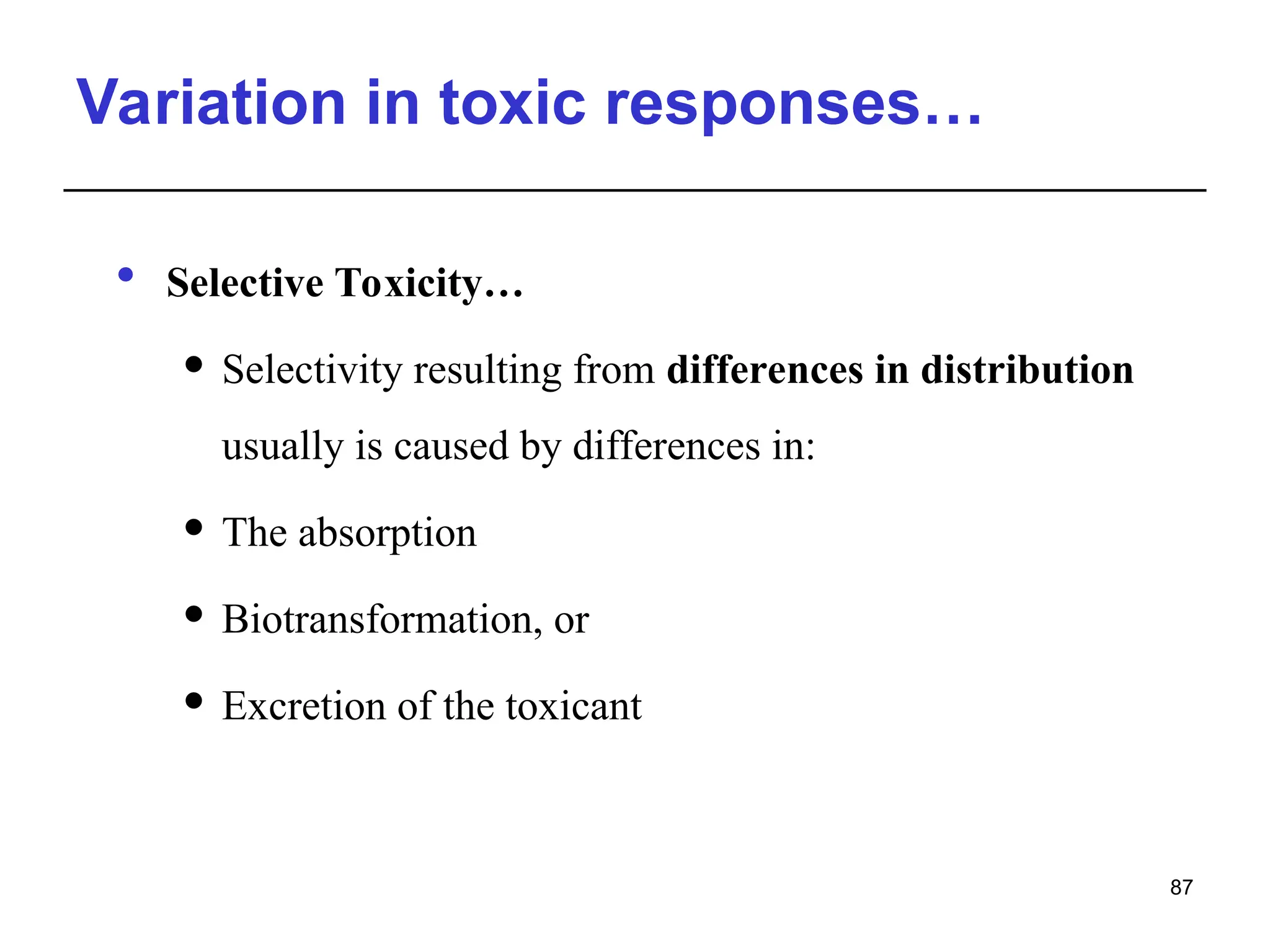 Variation in toxic responses…
 Selective Toxicity…
 Selectivity resulting from differences in distribution
usually is caused by differences in:
 The absorption
 Biotransformation, or
 Excretion of the toxicant
87
 