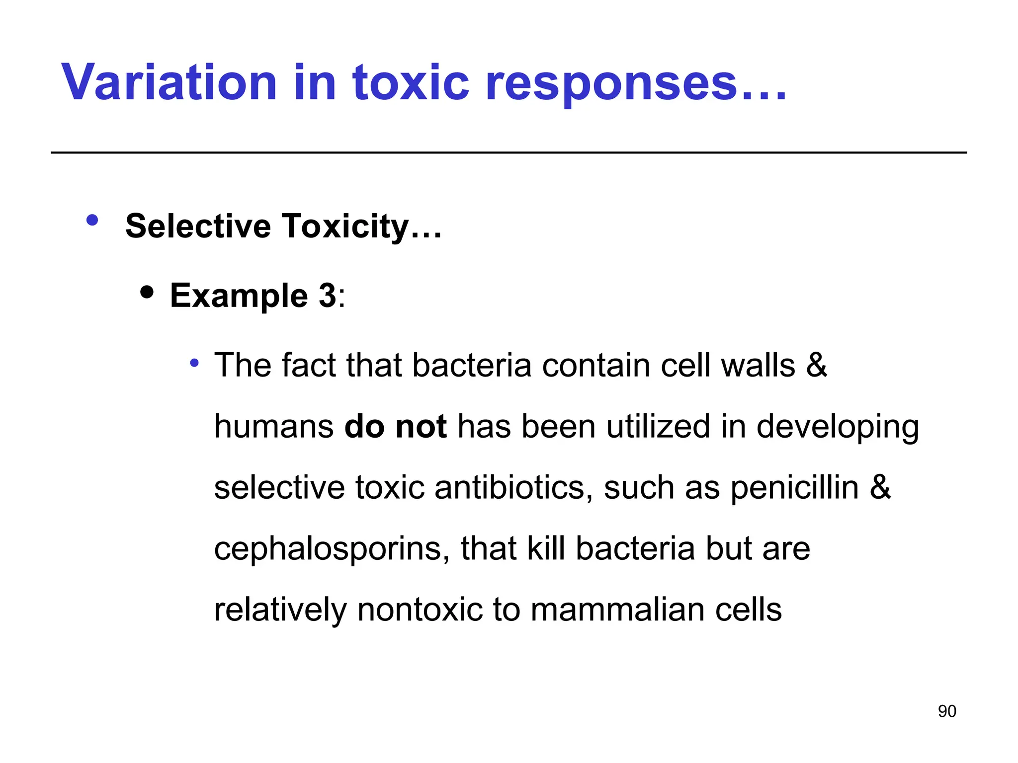Variation in toxic responses…
 Selective Toxicity…
 Example 3:
• The fact that bacteria contain cell walls &
humans do not has been utilized in developing
selective toxic antibiotics, such as penicillin &
cephalosporins, that kill bacteria but are
relatively nontoxic to mammalian cells
90
 
