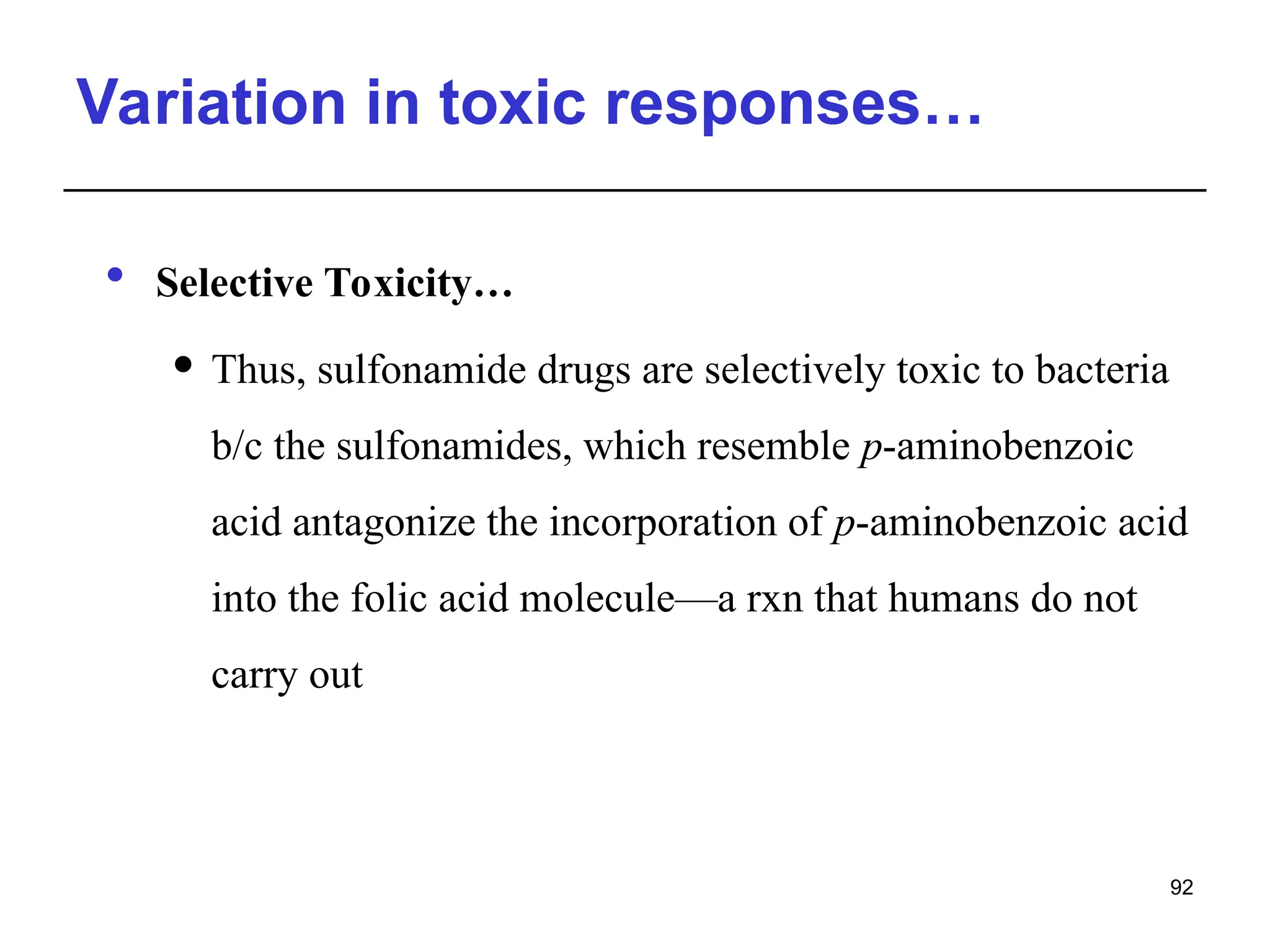 Variation in toxic responses…
 Selective Toxicity…
 Thus, sulfonamide drugs are selectively toxic to bacteria
b/c the sulfonamides, which resemble p-aminobenzoic
acid antagonize the incorporation of p-aminobenzoic acid
into the folic acid molecule—a rxn that humans do not
carry out
92
 