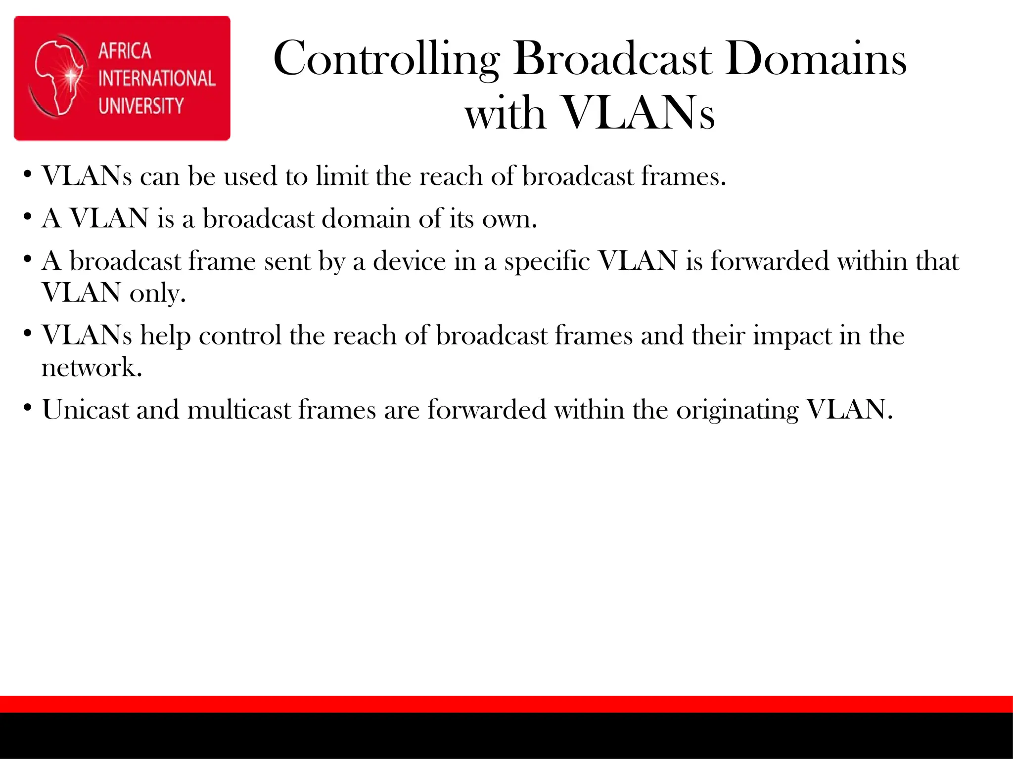 Controlling Broadcast Domains
with VLANs
• VLANs can be used to limit the reach of broadcast frames.
• A VLAN is a broadcast domain of its own.
• A broadcast frame sent by a device in a specific VLAN is forwarded within that
VLAN only.
• VLANs help control the reach of broadcast frames and their impact in the
network.
• Unicast and multicast frames are forwarded within the originating VLAN.
 