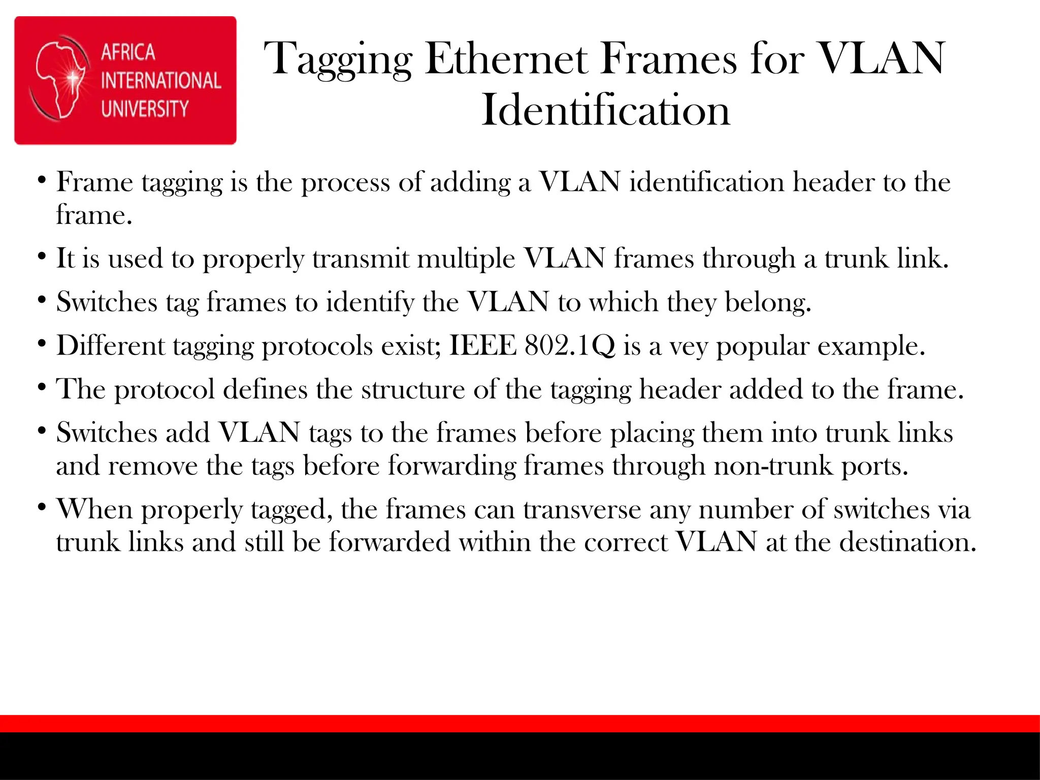 Tagging Ethernet Frames for VLAN
Identification
• Frame tagging is the process of adding a VLAN identification header to the
frame.
• It is used to properly transmit multiple VLAN frames through a trunk link.
• Switches tag frames to identify the VLAN to which they belong.
• Different tagging protocols exist; IEEE 802.1Q is a vey popular example.
• The protocol defines the structure of the tagging header added to the frame.
• Switches add VLAN tags to the frames before placing them into trunk links
and remove the tags before forwarding frames through non-trunk ports.
• When properly tagged, the frames can transverse any number of switches via
trunk links and still be forwarded within the correct VLAN at the destination.
 