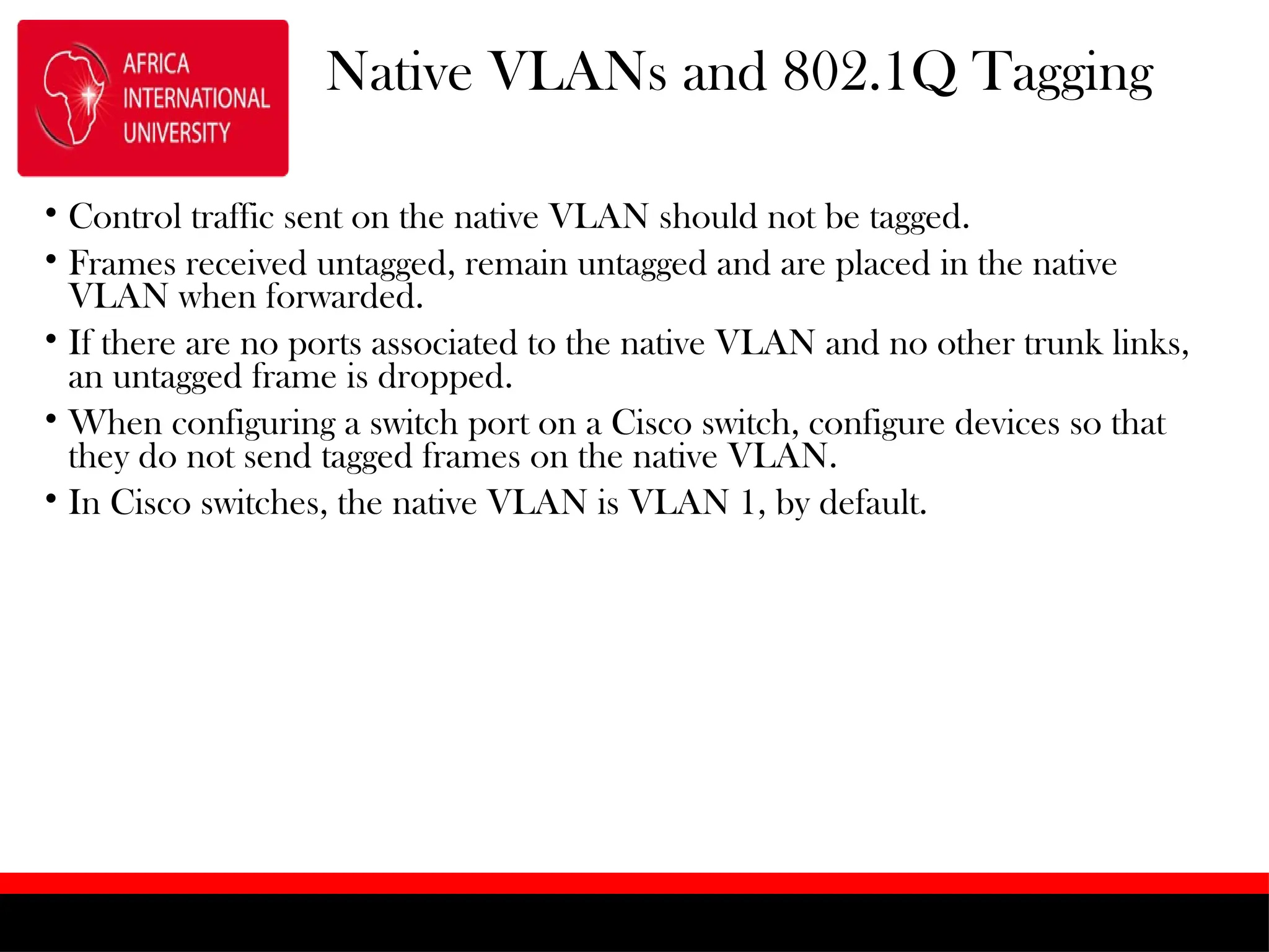 Native VLANs and 802.1Q Tagging
• Control traffic sent on the native VLAN should not be tagged.
• Frames received untagged, remain untagged and are placed in the native
VLAN when forwarded.
• If there are no ports associated to the native VLAN and no other trunk links,
an untagged frame is dropped.
• When configuring a switch port on a Cisco switch, configure devices so that
they do not send tagged frames on the native VLAN.
• In Cisco switches, the native VLAN is VLAN 1, by default.
 