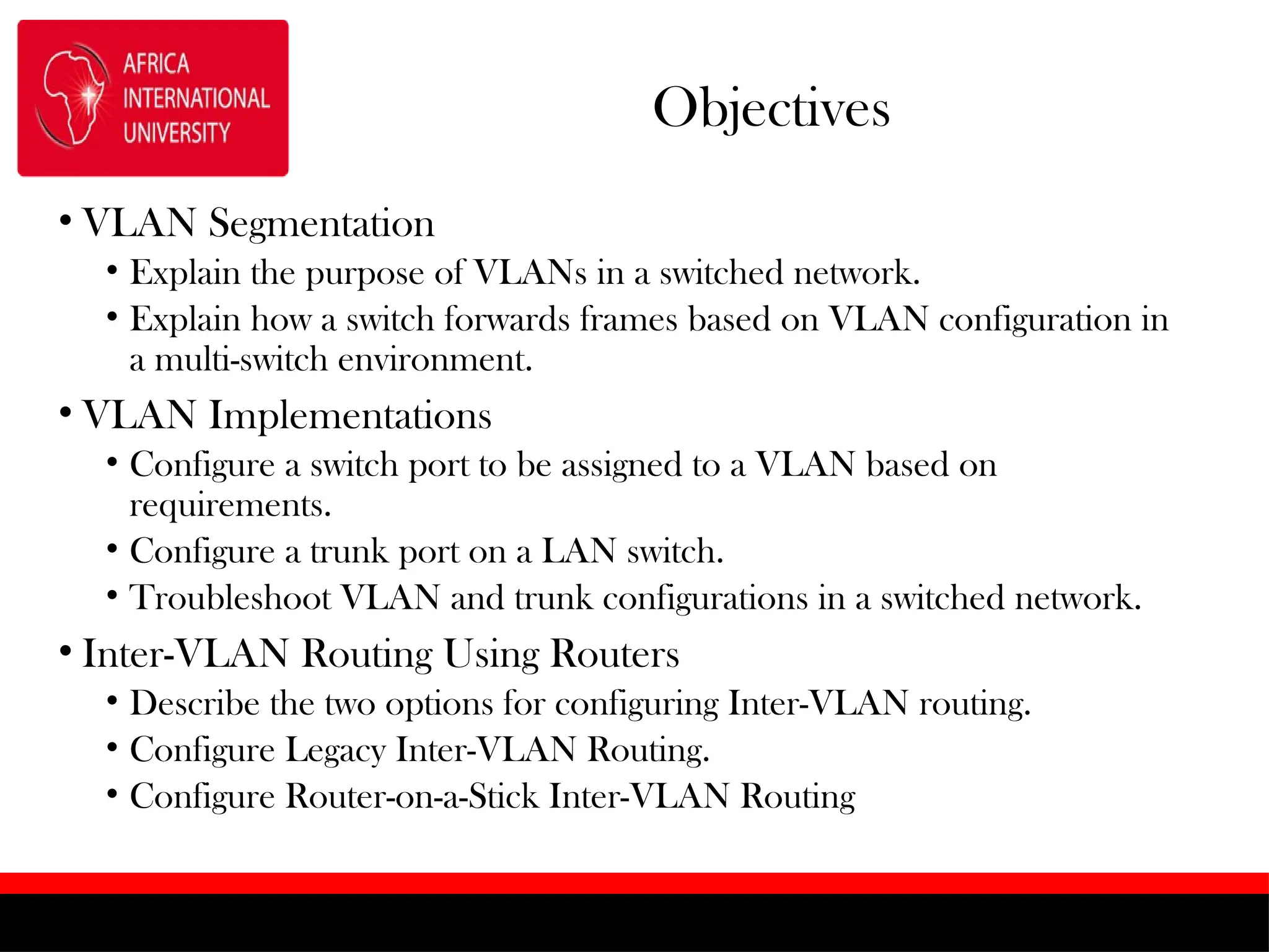 Objectives
• VLAN Segmentation
• Explain the purpose of VLANs in a switched network.
• Explain how a switch forwards frames based on VLAN configuration in
a multi-switch environment.
• VLAN Implementations
• Configure a switch port to be assigned to a VLAN based on
requirements.
• Configure a trunk port on a LAN switch.
• Troubleshoot VLAN and trunk configurations in a switched network.
• Inter-VLAN Routing Using Routers
• Describe the two options for configuring Inter-VLAN routing.
• Configure Legacy Inter-VLAN Routing.
• Configure Router-on-a-Stick Inter-VLAN Routing
 