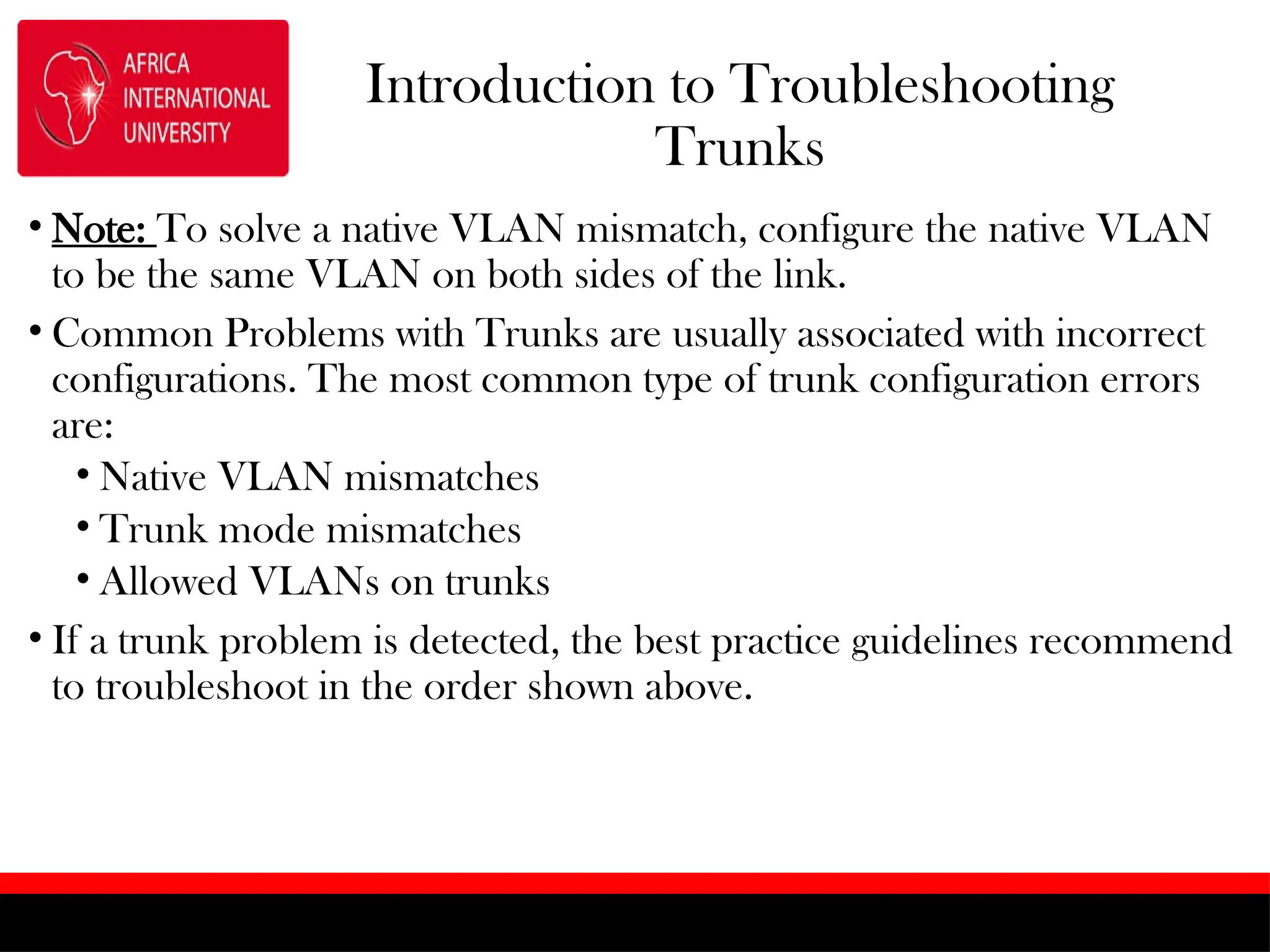 Introduction to Troubleshooting
Trunks
• Note: To solve a native VLAN mismatch, configure the native VLAN
to be the same VLAN on both sides of the link.
• Common Problems with Trunks are usually associated with incorrect
configurations. The most common type of trunk configuration errors
are:
• Native VLAN mismatches
• Trunk mode mismatches
• Allowed VLANs on trunks
• If a trunk problem is detected, the best practice guidelines recommend
to troubleshoot in the order shown above.
 