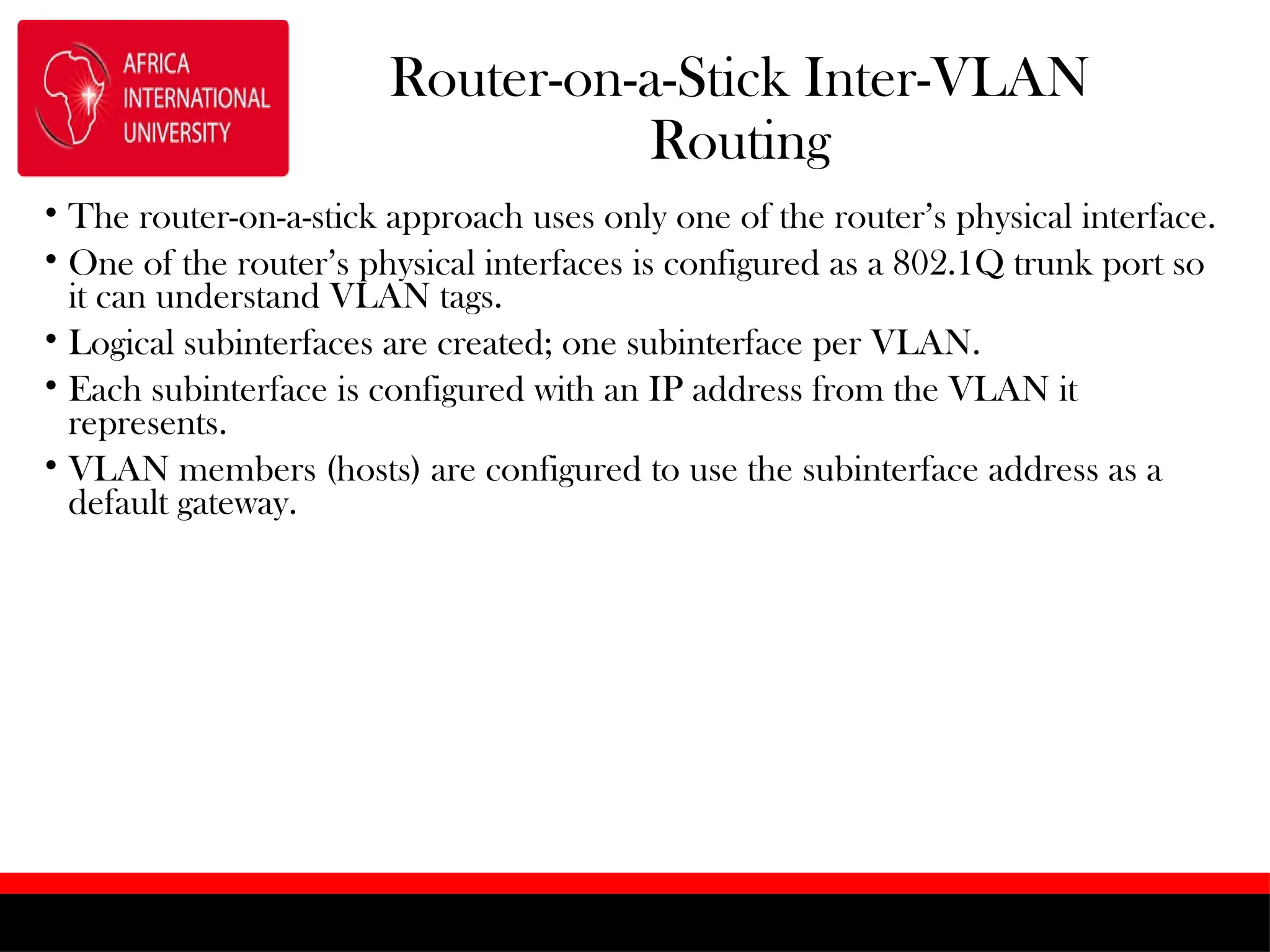 Router-on-a-Stick Inter-VLAN
Routing
• The router-on-a-stick approach uses only one of the router’s physical interface.
• One of the router’s physical interfaces is configured as a 802.1Q trunk port so
it can understand VLAN tags.
• Logical subinterfaces are created; one subinterface per VLAN.
• Each subinterface is configured with an IP address from the VLAN it
represents.
• VLAN members (hosts) are configured to use the subinterface address as a
default gateway.
 
