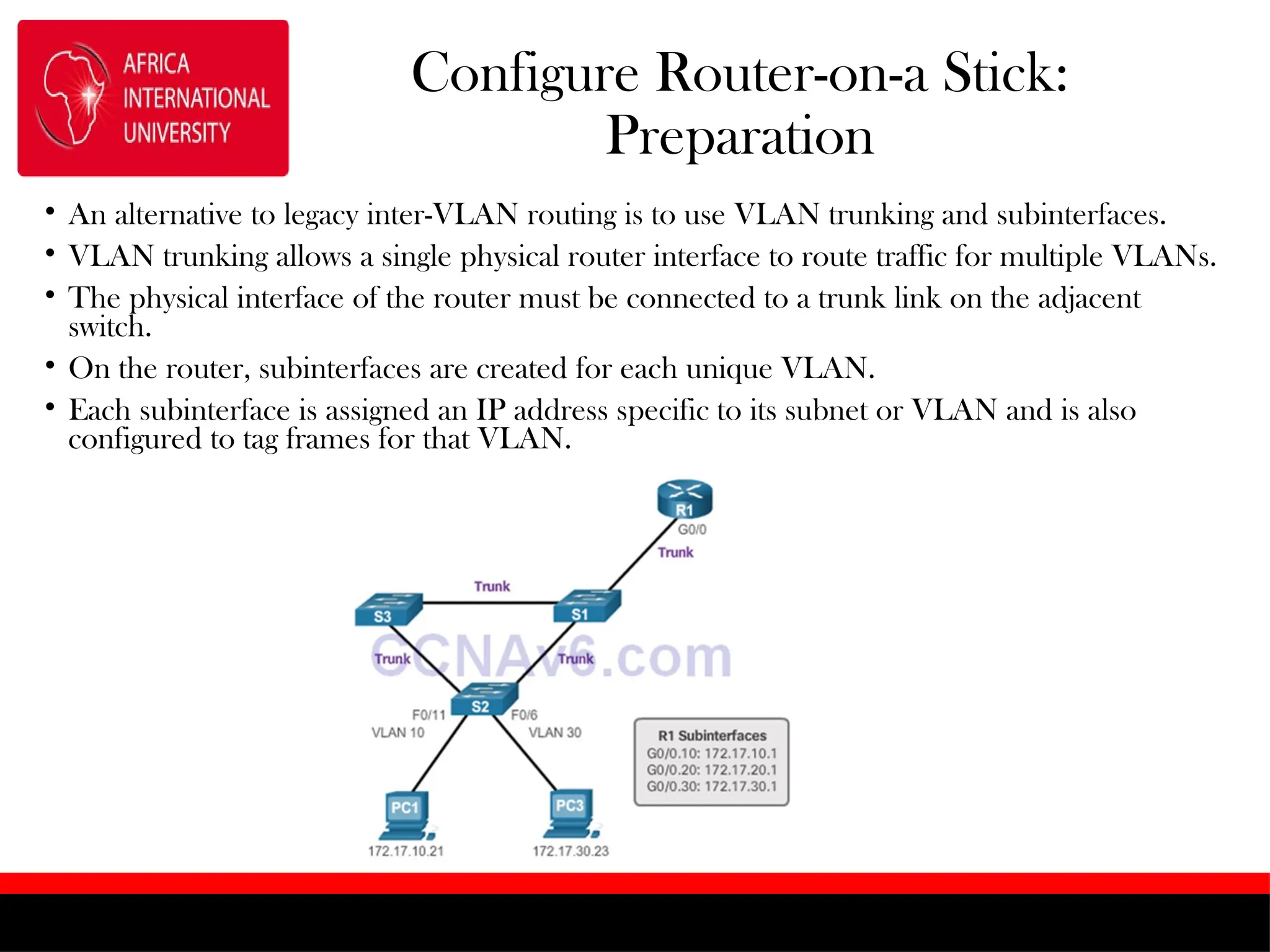 Configure Router-on-a Stick:
Preparation
• An alternative to legacy inter-VLAN routing is to use VLAN trunking and subinterfaces.
• VLAN trunking allows a single physical router interface to route traffic for multiple VLANs.
• The physical interface of the router must be connected to a trunk link on the adjacent
switch.
• On the router, subinterfaces are created for each unique VLAN.
• Each subinterface is assigned an IP address specific to its subnet or VLAN and is also
configured to tag frames for that VLAN.
 