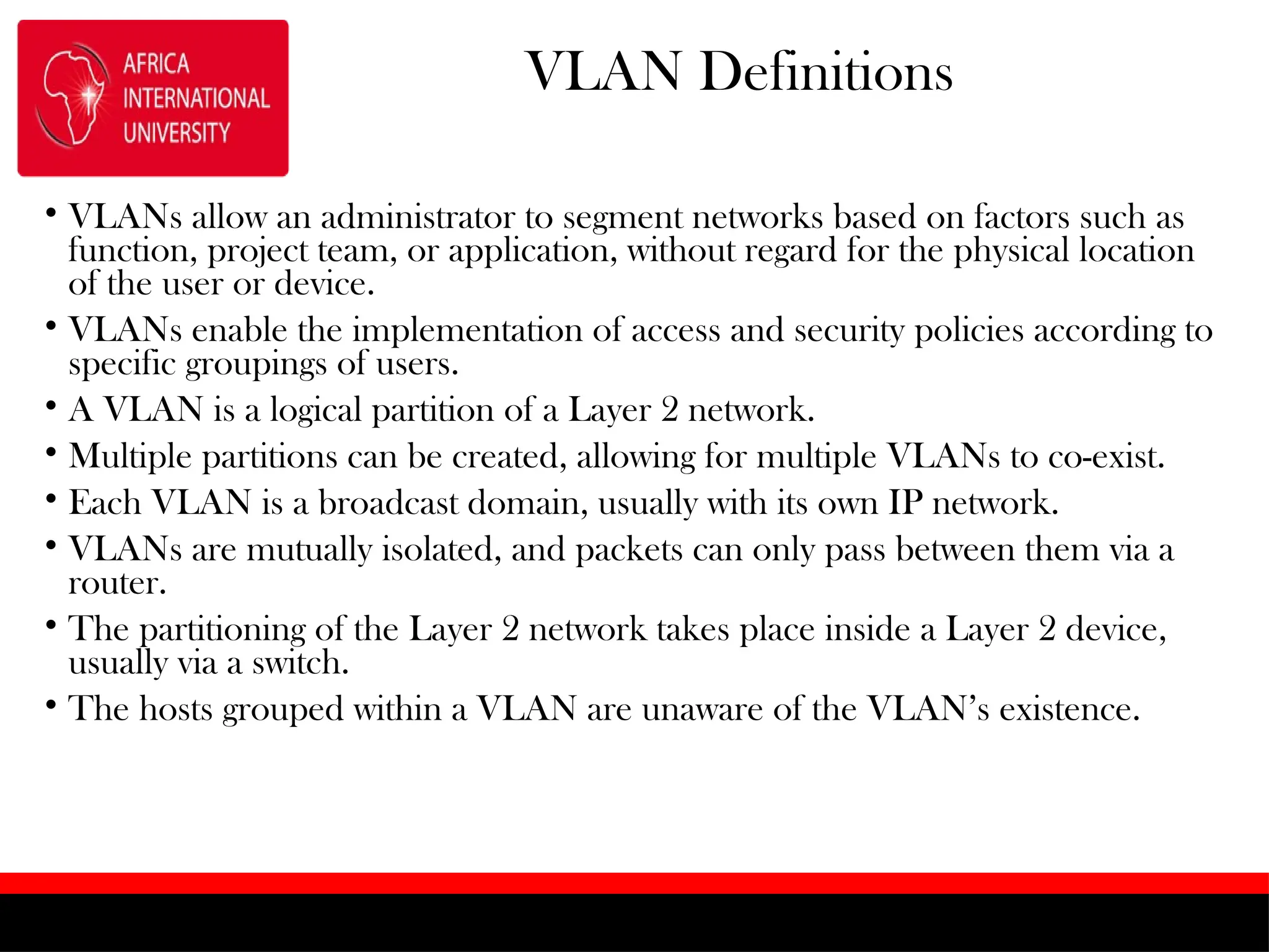 VLAN Definitions
• VLANs allow an administrator to segment networks based on factors such as
function, project team, or application, without regard for the physical location
of the user or device.
• VLANs enable the implementation of access and security policies according to
specific groupings of users.
• A VLAN is a logical partition of a Layer 2 network.
• Multiple partitions can be created, allowing for multiple VLANs to co-exist.
• Each VLAN is a broadcast domain, usually with its own IP network.
• VLANs are mutually isolated, and packets can only pass between them via a
router.
• The partitioning of the Layer 2 network takes place inside a Layer 2 device,
usually via a switch.
• The hosts grouped within a VLAN are unaware of the VLAN’s existence.
 