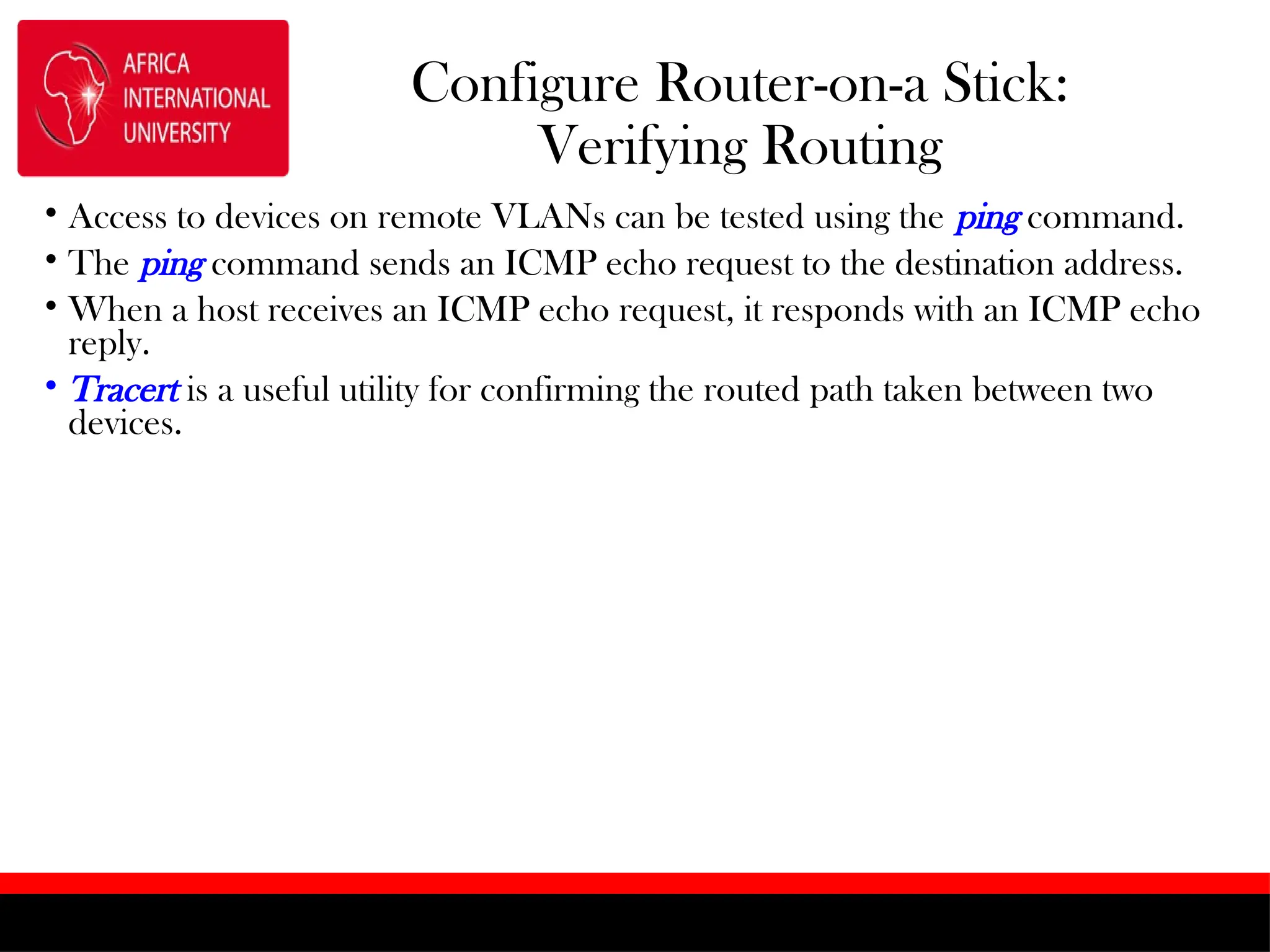 Configure Router-on-a Stick:
Verifying Routing
• Access to devices on remote VLANs can be tested using the ping command.
• The ping command sends an ICMP echo request to the destination address.
• When a host receives an ICMP echo request, it responds with an ICMP echo
reply.
• Tracert is a useful utility for confirming the routed path taken between two
devices.
 