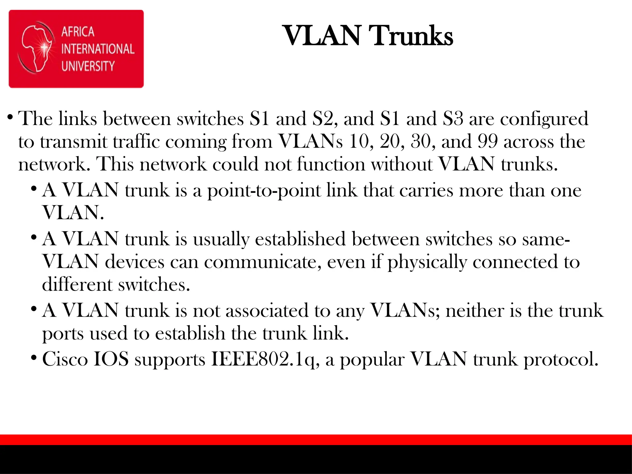 VLAN Trunks
• The links between switches S1 and S2, and S1 and S3 are configured
to transmit traffic coming from VLANs 10, 20, 30, and 99 across the
network. This network could not function without VLAN trunks.
• A VLAN trunk is a point-to-point link that carries more than one
VLAN.
• A VLAN trunk is usually established between switches so same-
VLAN devices can communicate, even if physically connected to
different switches.
• A VLAN trunk is not associated to any VLANs; neither is the trunk
ports used to establish the trunk link.
• Cisco IOS supports IEEE802.1q, a popular VLAN trunk protocol.
 
