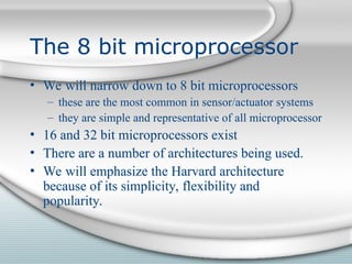 The 8 bit microprocessor
• We will narrow down to 8 bit microprocessors
– these are the most common in sensor/actuator systems
– they are simple and representative of all microprocessor
• 16 and 32 bit microprocessors exist
• There are a number of architectures being used.
• We will emphasize the Harvard architecture
because of its simplicity, flexibility and
popularity.
 