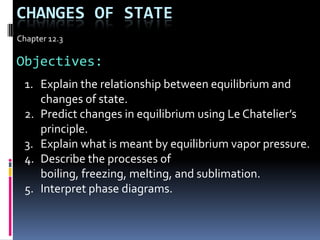 Changes Of state Chapter 12.3 Objectives: Explain the relationship between equilibrium and changes of state. Predict changes in equilibrium using Le Chatelier’s principle. Explain what is meant by equilibrium vapor pressure. Describe the processes of boiling, freezing, melting, and sublimation. Interpret phase diagrams. 