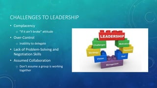 CHALLENGES TO LEADERSHIP
• Complacency
o ”If it ain’t broke” attitude
• Over-Control
o Inabliity to delegate
• Lack of Problem-Solving and
Negotiation Skills
• Assumed Collaboration
o Don’t assume a group is working
together
 