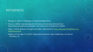 REFERENCES
• Borough, R. (2017). 5 Challenges to Leadership Effectiveness
• Cherry, K. (2018). Understanding the trait theory of leadership. Retrieved from
https://www.verywellmind.com/what-is-the-trait-theory-of-leadership-2795322.
• Nayar, V. (2013). Between managers and leaders. Retrieved from https://hbr.org/2013/08/tests of-a-
leadership-transiti.
• Robbins, S.P., & Judge, T.A. (2015). Organizational Behavior. Upper Saddle River: NJ. Pearson
Education, Inc.
 