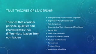 TRAIT THEORIES OF LEADERSHIP
Theories that consider
personal qualities and
characteristics that
differentiate leaders from
non leaders.
• Intelligence and Action-Oriented Judgement
• Eagerness to Accept Responsibility
• Task Competence
• Understanding Their Followers and Their Needs
• People Skills
• Need for Achievement
• Capacity to Motivate People
• Courage and Resolution
• Perseverance
• Trustworthiness
• Adaptability & Flexibility
 
