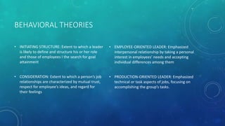 BEHAVIORAL THEORIES
• INITIATING STRUCTURE: Extent to which a leader
is likely to define and structure his or her role
and those of employees I the search for goal
attainment
• CONSIDERATION: Extent to which a person’s job
relationships are characterized by mutual trust,
respect for employee’s ideas, and regard for
their feelings
• EMPLOYEE-ORIENTED LEADER: Emphasized
interpersonal relationship by taking a personal
interest in employees’ needs and accepting
individual differences among them
• PRODUCTION-ORIENTED LEADER: Emphasized
technical or task aspects of jobs, focusing on
accomplishing the group’s tasks.
 