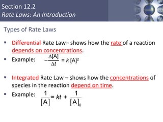 Section 12.2
Rate Laws: An Introduction
Types of Rate Laws
 Differential Rate Law– shows how the rate of a reaction
depends on concentrations.
 Example:
 Integrated Rate Law – shows how the concentrations of
species in the reaction depend on time.
 Example:
Copyright © Cengage Learning. All rights reserved 12
D[A]
Dt
= k [A]2–
   0
1 1
= +
A A
kt
 
