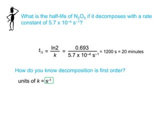 What is the half-life of N2O5 if it decomposes with a rate
constant of 5.7 x 10–4 s–1?
t½
ln2
k
=
0.693
5.7 x 10–4 s–1
=
How do you know decomposition is first order?
= 1200 s = 20 minutes
units of k = s-1
 