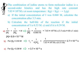 The combination of iodine atoms to form molecular iodine is a
second-order kinetics and has the high rate constant
7.03×109/M.s at room temperature : I(g) + I(g) I2(g)
a) If the initial concentration of I was 0.068 M, calculate the
concentration after 3.5 min.
b) Calculate the half-life of the reaction if the initial
concentration of I is 0.53 M. c) and if it is 0.39 M.
1
[A]
=
1
0.068 M
+ 7.03×109/M.s (3.5 min×60 s/1 min)
1
[A]
=
1
[A]0
+ kt
[A]= 6.8×10-13 M
a)
b) For [I]0= 0.53 M
 1
2
0
1
=
A
t
k
=
1
7.03×109/M.s (0.53 M)
= 2.7×10-10 s
c) For [I]0= 0.39 M = 3.7×10-10 s
 