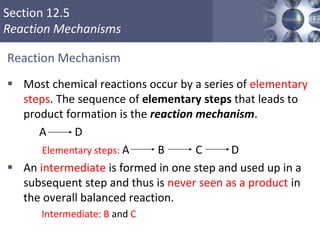 Section 12.5
Reaction Mechanisms
Reaction Mechanism
 Most chemical reactions occur by a series of elementary
steps. The sequence of elementary steps that leads to
product formation is the reaction mechanism.
A D
Elementary steps: A B C D
 An intermediate is formed in one step and used up in a
subsequent step and thus is never seen as a product in
the overall balanced reaction.
Intermediate: B and C
37
 