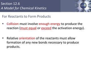 Section 12.6
A Model for Chemical Kinetics
For Reactants to Form Products
 Collision must involve enough energy to produce the
reaction (must equal or exceed the activation energy).
 Relative orientation of the reactants must allow
formation of any new bonds necessary to produce
products.
46
 