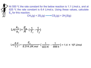 At 550 0C the rate constant for the below reaction is 1.1 L/mol.s, and at
625 0C the rate constant is 6.4 L/mol.s. Using these values, calculate
Ea for this reaction.
CH4(g) + 2S2(g) CS2(g) + 2H2S(g)
= ( - )
Ea
R
1
T2
1
T1
Ln( )
k2
k1
( - ) = 1.4 × 105 J/molLn( ) =
6.4
1.1
Ea
8.314 J/K.mol
1
898 k
1
823 K
 