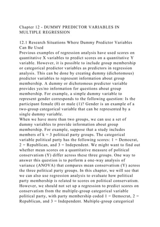 Chapter 12 - DUMMY PREDICTOR VARIABLES IN
MULTIPLE REGRESSION
12.1 Research Situations Where Dummy Predictor Variables
Can Be Used
Previous examples of regression analysis have used scores on
quantitative X variables to predict scores on a quantitative Y
variable. However, it is possible to include group membership
or categorical predictor variables as predictors in regression
analysis. This can be done by creating dummy (dichotomous)
predictor variables to represent information about group
membership. A dummy or dichotomous predictor variable
provides yes/no information for questions about group
membership. For example, a simple dummy variable to
represent gender corresponds to the following question: Is the
participant female (0) or male (1)? Gender is an example of a
two-group categorical variable that can be represented by a
single dummy variable.
When we have more than two groups, we can use a set of
dummy variables to provide information about group
membership. For example, suppose that a study includes
members of k = 3 political party groups. The categorical
variable political party has the following scores: 1 = Democrat,
2 = Republican, and 3 = Independent. We might want to find out
whether mean scores on a quantitative measure of political
conservatism (Y) differ across these three groups. One way to
answer this question is to perform a one-way analysis of
variance (ANOVA) that compares mean conservatism (Y) across
the three political party groups. In this chapter, we will see that
we can also use regression analysis to evaluate how political
party membership is related to scores on political conservatism.
However, we should not set up a regression to predict scores on
conservatism from the multiple-group categorical variable
political party, with party membership coded 1 = Democrat, 2 =
Republican, and 3 = Independent. Multiple-group categorical
 