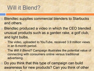 Will it Blend?
   Blendtec supplies commercial blenders to Starbucks
    and others.
   Blendtec produced a video in which the CEO blended
    unusual products such as a garden rake, a golf club,
    and light bulbs.
       The video, uploaded to YouTube, received 3.9 million views
        in an 8-month period.
       The Will It Blend? Campaign illustrates the potential value of
        connecting with consumers online versus traditional
        advertising.
   Do you think that this type of campaign can build
    awareness for new products? Can you think of other
 