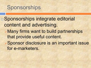 Sponsorships

   Sponsorships integrate editorial
    content and advertising.
     Many   firms want to build partnerships
      that provide useful content.
     Sponsor disclosure is an important issue
      for e-marketers.
 