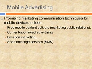 Mobile Advertising
   Promising marketing communication techniques for
    mobile devices include:
     Free mobile content delivery (marketing public relations).
     Content-sponsored advertising.

     Location marketing.

     Short message services (SMS).
 