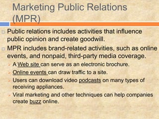 Marketing Public Relations
        (MPR)
   Public relations includes activities that influence
    public opinion and create goodwill.
   MPR includes brand-related activities, such as online
    events, and nonpaid, third-party media coverage.
       A Web site can serve as an electronic brochure.
       Online events can draw traffic to a site.
       Users can download video podcasts on many types of
        receiving appliances.
       Viral marketing and other techniques can help companies
        create buzz online.
 