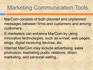 Marketing Communication Tools
   MarCom consists of both planned and unplanned
    messages between firms and customers and among
    customers.
   E-marketers can enhance MarCom by using
    innovative technologies, such as e-mail, web pages,
    blogs, digital receiving devices, etc.
   Internet MarCom may include advertising, sales
    promotion, marketing public relations, direct
    marketing, and personal selling.
 