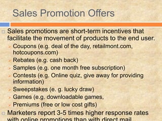 Sales Promotion Offers
   Sales promotions are short-term incentives that
    facilitate the movement of products to the end user.
     Coupons (e.g. deal of the day, retailmont.com,
      hotcoupons.com)
     Rebates (e.g. cash back)
     Samples (e.g. one month free subscription)
     Contests (e.g. Online quiz, give away for providing
      information)
     Sweepstakes (e. g. lucky draw)
     Games (e.g. downloadable games,
     Premiums (free or low cost gifts)

   Marketers report 3-5 times higher response rates
 