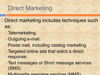 Direct Marketing
   Direct marketing includes techniques such
    as:
     Telemarketing.
     Outgoing e-mail.
     Postal mail, including catalog marketing.
     Targeted online ads that solicit a direct
      response.
     Text messages or Short message services
      (SMS).
 
