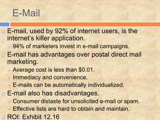 E-Mail
   E-mail, used by 92% of internet users, is the
    internet’s killer application.
       94% of marketers invest in e-mail campaigns.
   E-mail has advantages over postal direct mail
    marketing.
     Average cost is less than $0.01.
     Immediacy and convenience.
     E-mails can be automatically individualized.

   E-mail also has disadvantages.
     Consumer distaste for unsolicited e-mail or spam.
     Effective lists are hard to obtain and maintain.

   ROI: Exhibit 12.16
 