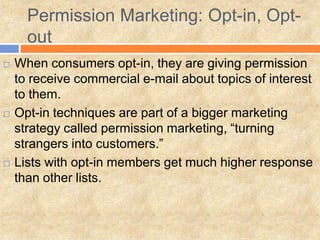 Permission Marketing: Opt-in, Opt-
      out
   When consumers opt-in, they are giving permission
    to receive commercial e-mail about topics of interest
    to them.
   Opt-in techniques are part of a bigger marketing
    strategy called permission marketing, “turning
    strangers into customers.”
   Lists with opt-in members get much higher response
    than other lists.
 