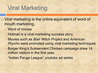 Viral Marketing
   Viral marketing is the online equivalent of word of
    mouth marketing.
     Word of mouse
     Hotmail is a viral marketing success story.

     Movies such as Blair Witch Project and American
      Psycho were promoted using viral marketing techniques.
     Burger King’s Subservient Chicken campaign drew 14
      million visitors in the first year.
     “Indian Panga League” youtube ad series
 
