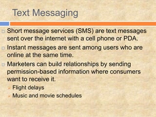 Text Messaging
   Short message services (SMS) are text messages
    sent over the internet with a cell phone or PDA.
   Instant messages are sent among users who are
    online at the same time.
   Marketers can build relationships by sending
    permission-based information where consumers
    want to receive it.
     Flight delays
     Music and movie schedules
 
