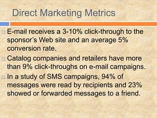 Direct Marketing Metrics
 E-mail receives a 3-10% click-through to the
  sponsor’s Web site and an average 5%
  conversion rate.
 Catalog companies and retailers have more

  than 9% click-throughs on e-mail campaigns.
 In a study of SMS campaigns, 94% of
  messages were read by recipients and 23%
  showed or forwarded messages to a friend.
 