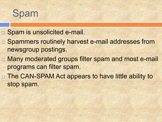 Spam
   Spam is unsolicited e-mail.
   Spammers routinely harvest e-mail addresses from
    newsgroup postings.
   Many moderated groups filter spam and most e-mail
    programs can filter spam.
   The CAN-SPAM Act appears to have little ability to
    stop spam.
 