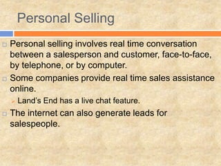 Personal Selling
   Personal selling involves real time conversation
    between a salesperson and customer, face-to-face,
    by telephone, or by computer.
   Some companies provide real time sales assistance
    online.
       Land’s End has a live chat feature.
   The internet can also generate leads for
    salespeople.
 