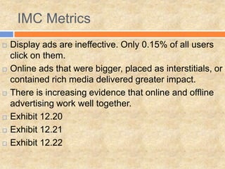 IMC Metrics
   Display ads are ineffective. Only 0.15% of all users
    click on them.
   Online ads that were bigger, placed as interstitials, or
    contained rich media delivered greater impact.
   There is increasing evidence that online and offline
    advertising work well together.
   Exhibit 12.20
   Exhibit 12.21
   Exhibit 12.22
 