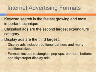 Internet Advertising Formats
   Keyword search is the fastest growing and most
    important technique.
   Classified ads are the second largest expenditure
    category.
   Display ads are the third largest.
     Display ads include traditional banners and many
      additional sizes.
     Formats include rectangles, pop-ups, banners, buttons,
      and skyscraper display ads.
 